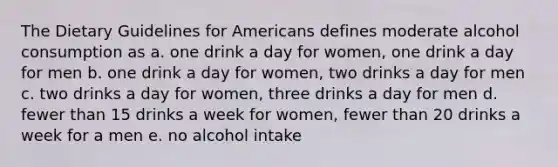 The Dietary Guidelines for Americans defines moderate alcohol consumption as a. one drink a day for women, one drink a day for men b. one drink a day for women, two drinks a day for men c. two drinks a day for women, three drinks a day for men d. fewer than 15 drinks a week for women, fewer than 20 drinks a week for a men e. no alcohol intake