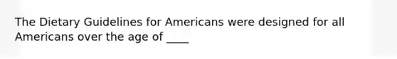 The Dietary Guidelines for Americans were designed for all Americans over the age of ____