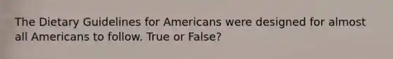 The Dietary Guidelines for Americans were designed for almost all Americans to follow. True or False?