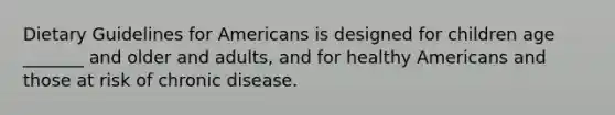 Dietary Guidelines for Americans is designed for children age _______ and older and adults, and for healthy Americans and those at risk of chronic disease.