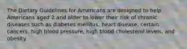 The Dietary Guidelines for Americans are designed to help Americans aged 2 and older to lower their risk of chronic diseases such as diabetes mellitus, heart disease, certain cancers, high blood pressure, high blood cholesterol levels, and obesity.