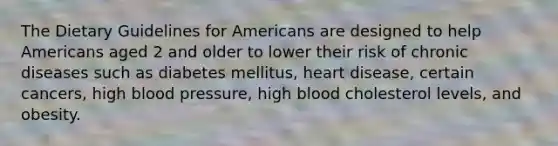 The Dietary Guidelines for Americans are designed to help Americans aged 2 and older to lower their risk of chronic diseases such as diabetes mellitus, heart disease, certain cancers, high <a href='https://www.questionai.com/knowledge/kD0HacyPBr-blood-pressure' class='anchor-knowledge'>blood pressure</a>, high blood cholesterol levels, and obesity.