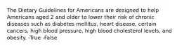 The Dietary Guidelines for Americans are designed to help Americans aged 2 and older to lower their risk of chronic diseases such as diabetes mellitus, heart disease, certain cancers, high blood pressure, high blood cholesterol levels, and obesity. -True -False