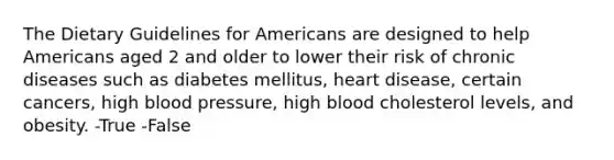 The Dietary Guidelines for Americans are designed to help Americans aged 2 and older to lower their risk of chronic diseases such as diabetes mellitus, heart disease, certain cancers, high blood pressure, high blood cholesterol levels, and obesity. -True -False