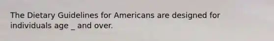 The Dietary Guidelines for Americans are designed for individuals age _ and over.