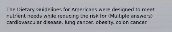 The Dietary Guidelines for Americans were designed to meet nutrient needs while reducing the risk for (Multiple answers) cardiovascular disease. lung cancer. obesity. colon cancer.