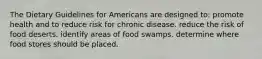 The Dietary Guidelines for Americans are designed to: promote health and to reduce risk for chronic disease. reduce the risk of food deserts. identify areas of food swamps. determine where food stores should be placed.