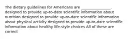 The dietary guidelines for Americans are ________________. designed to provide up-to-date scientific information about nutrition designed to provide up-to-date scientific information about physical activity designed to provide up-to-date scientific information about healthy life-style choices All of these are correct