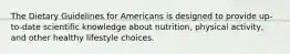 The Dietary Guidelines for Americans is designed to provide up-to-date scientific knowledge about nutrition, physical activity, and other healthy lifestyle choices.