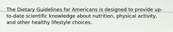 The Dietary Guidelines for Americans is designed to provide up-to-date scientific knowledge about nutrition, physical activity, and other healthy lifestyle choices.