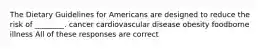 The Dietary Guidelines for Americans are designed to reduce the risk of ________. cancer cardiovascular disease obesity foodborne illness All of these responses are correct