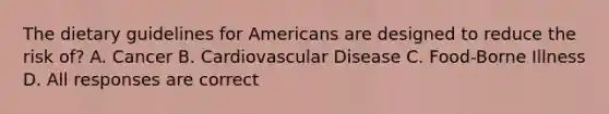 The dietary guidelines for Americans are designed to reduce the risk of? A. Cancer B. Cardiovascular Disease C. Food-Borne Illness D. All responses are correct