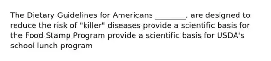 The Dietary Guidelines for Americans ________. are designed to reduce the risk of "killer" diseases provide a scientific basis for the Food Stamp Program provide a scientific basis for USDA's school lunch program