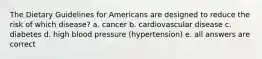 The Dietary Guidelines for Americans are designed to reduce the risk of which disease? a. cancer b. cardiovascular disease c. diabetes d. high blood pressure (hypertension) e. all answers are correct