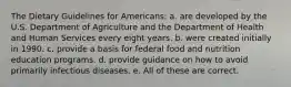 The Dietary Guidelines for Americans: a. are developed by the U.S. Department of Agriculture and the Department of Health and Human Services every eight years. b. were created initially in 1990. c. provide a basis for federal food and nutrition education programs. d. provide guidance on how to avoid primarily infectious diseases. e. All of these are correct.