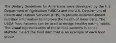 The Dietary Guidelines for Americans were developed by the U.S. Department of Agriculture (USDA) and the U.S. Department of Health and Human Services (HHS) to provide evidence-based nutrition information to improve the health of Americans. The USDA Food Patterns can be used to design healthy eating habits. The visual representation of these food patterns is called MyPlate. Select the food item that is an example of each food group.