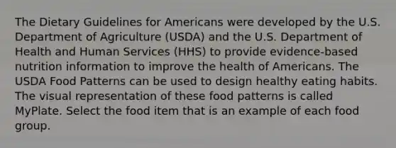 The Dietary Guidelines for Americans were developed by the U.S. Department of Agriculture (USDA) and the U.S. Department of Health and Human Services (HHS) to provide evidence-based nutrition information to improve the health of Americans. The USDA Food Patterns can be used to design healthy eating habits. The visual representation of these food patterns is called MyPlate. Select the food item that is an example of each food group.