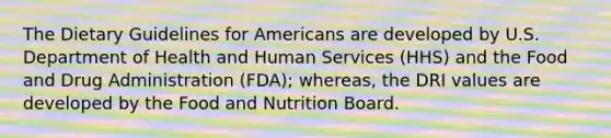 The Dietary Guidelines for Americans are developed by U.S. Department of Health and Human Services (HHS) and the Food and Drug Administration (FDA); whereas, the DRI values are developed by the Food and Nutrition Board.