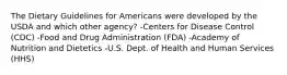 The Dietary Guidelines for Americans were developed by the USDA and which other agency? -Centers for Disease Control (CDC) -Food and Drug Administration (FDA) -Academy of Nutrition and Dietetics -U.S. Dept. of Health and Human Services (HHS)