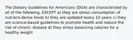 The Dietary Guidelines for Americans (DGA) are characterized by all of the following, EXCEPT a) they are stress consumption of nutrient-dense foods b) they are updated every 10 years c) they are science-based guidelines to promote health and reduce the risk of chronic disease d) they stress balancing calories for a healthy weight