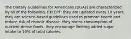 The Dietary Guidelines for Americans (DGAs) are characterized by all of the following, EXCEPT: they are updated every 10 years. they are science-based guidelines used to promote health and reduce risk of chronic disease. they stress consumption of nutrient-dense foods. they encourage limiting added sugar intake to 10% of total calories.