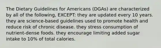 The Dietary Guidelines for Americans (DGAs) are characterized by all of the following, EXCEPT: they are updated every 10 years. they are science-based guidelines used to promote health and reduce risk of chronic disease. they stress consumption of nutrient-dense foods. they encourage limiting added sugar intake to 10% of total calories.