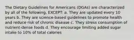 The Dietary Guidelines for Americans (DGAs) are characterized by all of the following, EXCEPT: a. They are updated every 10 years b. They are science-based guidelines to promote health and reduce risk of chronic disease c. They stress consumption of nutrient-dense foods d. They encourage limiting added sugar intake to 10% of total calories