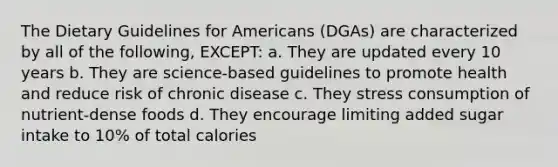 The Dietary Guidelines for Americans (DGAs) are characterized by all of the following, EXCEPT: a. They are updated every 10 years b. They are science-based guidelines to promote health and reduce risk of chronic disease c. They stress consumption of nutrient-dense foods d. They encourage limiting added sugar intake to 10% of total calories