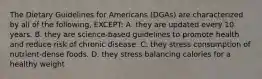 The Dietary Guidelines for Americans (DGAs) are characterized by all of the following, EXCEPT: A. they are updated every 10 years. B. they are science-based guidelines to promote health and reduce risk of chronic disease. C. they stress consumption of nutrient-dense foods. D. they stress balancing calories for a healthy weight