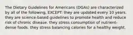 The Dietary Guidelines for Americans (DGAs) are characterized by all of the following, EXCEPT: they are updated every 10 years. they are science-based guidelines to promote health and reduce risk of chronic disease. they stress consumption of nutrient-dense foods. they stress balancing calories for a healthy weight.