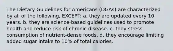 The Dietary Guidelines for Americans (DGAs) are characterized by all of the following, EXCEPT: a. they are updated every 10 years. b. they are science-based guidelines used to promote health and reduce risk of chronic disease. c. they stress consumption of nutrient-dense foods. d. they encourage limiting added sugar intake to 10% of total calories.