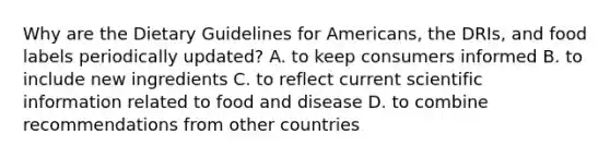 Why are the Dietary Guidelines for Americans, the DRIs, and food labels periodically updated? A. to keep consumers informed B. to include new ingredients C. to reflect current scientific information related to food and disease D. to combine recommendations from other countries