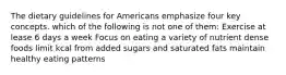 The dietary guidelines for Americans emphasize four key concepts. which of the following is not one of them: Exercise at lease 6 days a week Focus on eating a variety of nutrient dense foods limit kcal from added sugars and saturated fats maintain healthy eating patterns