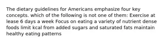 The dietary guidelines for Americans emphasize four key concepts. which of the following is not one of them: Exercise at lease 6 days a week Focus on eating a variety of nutrient dense foods limit kcal from added sugars and saturated fats maintain healthy eating patterns