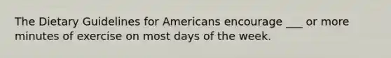 The Dietary Guidelines for Americans encourage ___ or more minutes of exercise on most days of the week.