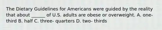 The Dietary Guidelines for Americans were guided by the reality that about ______ of U.S. adults are obese or overweight. A. one- third B. half C. three- quarters D. two- thirds