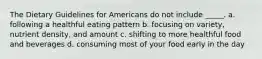 The Dietary Guidelines for Americans do not include _____. a. following a healthful eating pattern b. focusing on variety, nutrient density, and amount c. shifting to more healthful food and beverages d. consuming most of your food early in the day