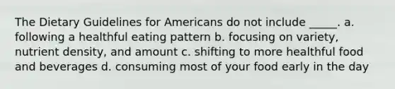 The Dietary Guidelines for Americans do not include _____. a. following a healthful eating pattern b. focusing on variety, nutrient density, and amount c. shifting to more healthful food and beverages d. consuming most of your food early in the day