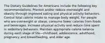 The Dietary Guidelines for Americans include the following key recommendations: Prevent and/or reduce overweight and obesity through improved eating and physical activity behaviors. Control total calorie intake to manage body weight. For people who are overweight or obese, consume fewer calories from foods and beverages. Increase physical activity and reduce time spent in sedentary behaviors. Maintain appropriate calorie balance during each stage of life—childhood, adolescence, adulthood, pregnancy and breastfeeding, and older age.