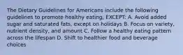 The Dietary Guidelines for Americans include the following guidelines to promote healthy eating, EXCEPT: A. Avoid added sugar and saturated fats, except on holidays B. Focus on variety, nutrient density, and amount C. Follow a healthy eating pattern across the lifespan D. Shift to healthier food and beverage choices