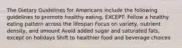 The Dietary Guidelines for Americans include the following guidelines to promote healthy eating, EXCEPT: Follow a healthy eating pattern across the lifespan Focus on variety, nutrient density, and amount Avoid added sugar and saturated fats, except on holidays Shift to healthier food and beverage choices