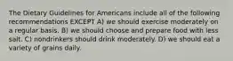 The Dietary Guidelines for Americans include all of the following recommendations EXCEPT A) we should exercise moderately on a regular basis. B) we should choose and prepare food with less salt. C) nondrinkers should drink moderately. D) we should eat a variety of grains daily.