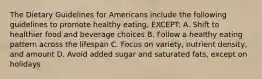 The Dietary Guidelines for Americans include the following guidelines to promote healthy eating, EXCEPT: A. Shift to healthier food and beverage choices B. Follow a healthy eating pattern across the lifespan C. Focus on variety, nutrient density, and amount D. Avoid added sugar and saturated fats, except on holidays