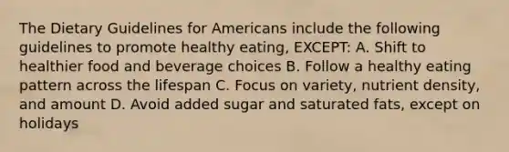 The Dietary Guidelines for Americans include the following guidelines to promote healthy eating, EXCEPT: A. Shift to healthier food and beverage choices B. Follow a healthy eating pattern across the lifespan C. Focus on variety, nutrient density, and amount D. Avoid added sugar and saturated fats, except on holidays