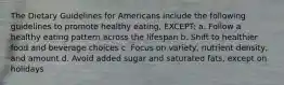 The Dietary Guidelines for Americans include the following guidelines to promote healthy eating, EXCEPT: a. Follow a healthy eating pattern across the lifespan b. Shift to healthier food and beverage choices c. Focus on variety, nutrient density, and amount d. Avoid added sugar and saturated fats, except on holidays