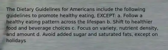 The Dietary Guidelines for Americans include the following guidelines to promote healthy eating, EXCEPT: a. Follow a healthy eating pattern across the lifespan b. Shift to healthier food and beverage choices c. Focus on variety, nutrient density, and amount d. Avoid added sugar and saturated fats, except on holidays