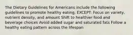 The Dietary Guidelines for Americans include the following guidelines to promote healthy eating, EXCEPT: Focus on variety, nutrient density, and amount Shift to healthier food and beverage choices Avoid added sugar and saturated fats Follow a healthy eating pattern across the lifespan