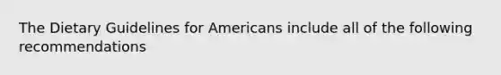 The Dietary Guidelines for Americans include all of the following recommendations