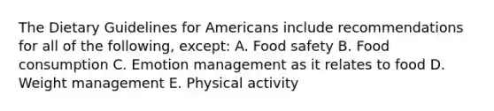 The Dietary Guidelines for Americans include recommendations for all of the following, except: A. Food safety B. Food consumption C. Emotion management as it relates to food D. Weight management E. Physical activity