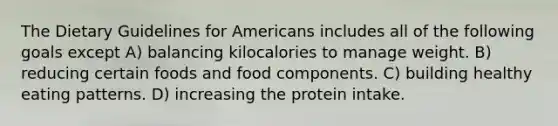 The Dietary Guidelines for Americans includes all of the following goals except A) balancing kilocalories to manage weight. B) reducing certain foods and food components. C) building healthy eating patterns. D) increasing the protein intake.